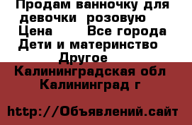 Продам ванночку для девочки (розовую). › Цена ­ 1 - Все города Дети и материнство » Другое   . Калининградская обл.,Калининград г.